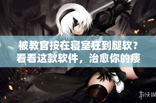 被教官按在寢室狂到腿軟？看看這款軟件，治愈你的痿軟之腿！