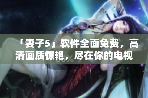 「妻子5」軟件全面免費(fèi)，高清畫質(zhì)驚艷，盡在你的電視屏幕上