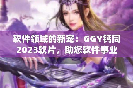 軟件領(lǐng)域的新寵：GGY鈣同2023軟片，助您軟件事業(yè)蓬勃發(fā)展！