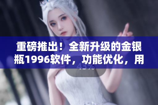 重磅推出！全新升級(jí)的金銀瓶1996軟件，功能優(yōu)化，用戶體驗(yàn)再升級(jí)