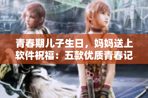 青春期兒子生日，媽媽送上軟件祝福：五款優(yōu)質(zhì)青春記憶備忘錄
