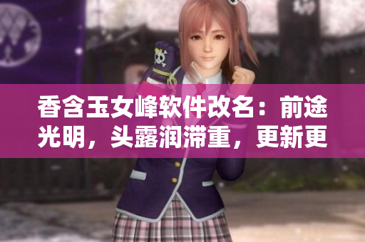 香含玉女峰軟件改名：前途光明，頭露潤(rùn)滯重，更新更勁爆！