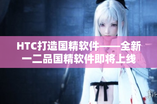 HTC打造國(guó)精軟件——全新一二品國(guó)精軟件即將上線(xiàn)