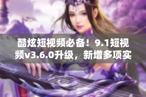 酷炫短視頻必備！9.1短視頻v3.6.0升級，新增多項實用功能！
