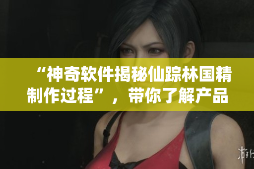 “神奇軟件揭秘仙蹤林國精制作過程”，帶你了解產(chǎn)品開發(fā)及生產(chǎn)過程！