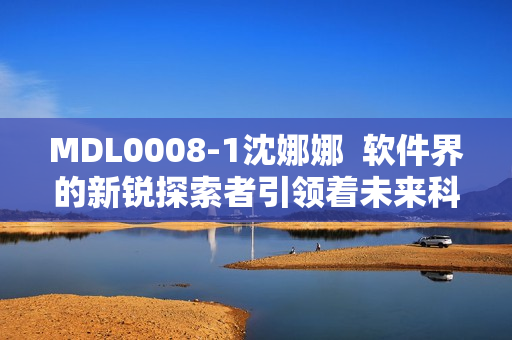 MDL0008-1沈娜娜  軟件界的新銳探索者引領(lǐng)著未來科技的發(fā)展