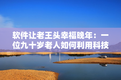 軟件讓老王頭幸福晚年：一位九十歲老人如何利用科技激發(fā)生活樂趣