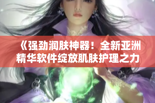 《強(qiáng)勁潤膚神器！全新亞洲精華軟件綻放肌膚護(hù)理之力》