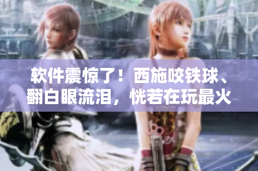軟件震驚了！西施咬鐵球、翻白眼流淚，恍若在玩最火爆的新款編輯軟件
